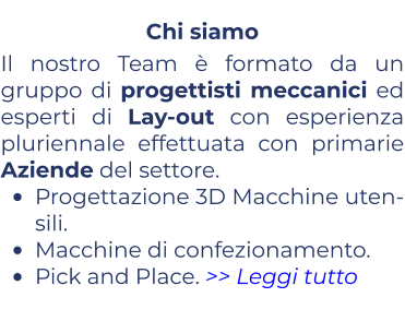 Chi siamo Il nostro Team è formato da un gruppo di progettisti meccanici ed esperti di Lay-out con esperienza pluriennale effettuata con primarie Aziende del settore. •	Progettazione 3D Macchine uten-sili. •	Macchine di confezionamento. •	Pick and Place. >> Leggi tutto