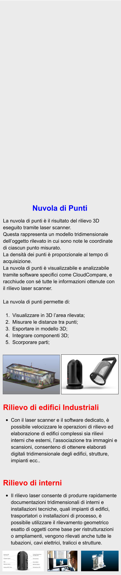 Nuvola di Punti  La nuvola di punti è il risultato del rilievo 3D eseguito tramite laser scanner. Questa rappresenta un modello tridimensionale dell’oggetto rilevato in cui sono note le coordinate di ciascun punto misurato. La densità dei punti è proporzionale al tempo di acquisizione. La nuvola di punti è visualizzabile e analizzabile tramite software specifici come CloudCompare, e racchiude con sé tutte le informazioni ottenute con il rilievo laser scanner.  La nuvola di punti permette di:  	1.	Visualizzare in 3D l’area rilevata; 	2.	Misurare le distanze tra punti; 	3.	Esportare in modello 3D; 	4.	Integrare componenti 3D; 	5.	Scorporare parti; Rilievo di edifici Industriali  •	Con il laser scanner e il software dedicato, è possibile velocizzare le operazioni di rilievo ed elaborazione di edifici complessi sia rilievi interni che esterni, l’associazione tra immagini e scansioni, consenteno di ottenere elaborati digitali tridimensionale degli edifici, strutture, impianti ecc..   Rilievo di interni  •	Il rilievo laser consente di produrre rapidamente documentazioni tridimensionali di interni e installazioni tecniche, quali impianti di edifici, trasportatori o installazioni di processo, è possibile utilizzare il rilevamento geometrico esatto di oggetti come base per ristrutturazioni o ampliamenti, vengono rilevati anche tutte le tubazioni, cavi elettrici, tralicci e strutture.